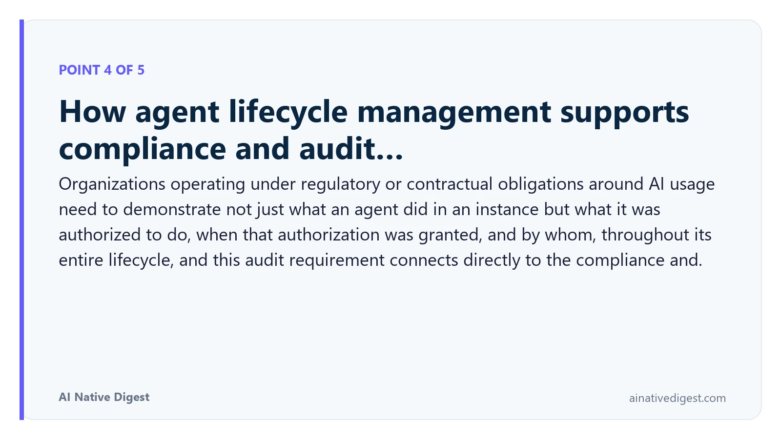 Point 4 of 5: How agent lifecycle management supports compliance and audit…. Organizations operating under regulatory or contractual obligations around AI usage need to demonstrate not just what an agent did in an instance but what it was authorized to do, when that authorization was granted, and by whom, throughout its entire lifecycle, and this audit requirement connects directly to the compliance and. ainativedigest.com