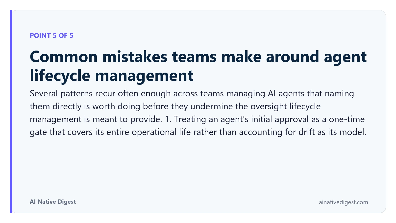 Point 5 of 5: Common mistakes teams make around agent lifecycle management. Several patterns recur often enough across teams managing AI agents that naming them directly is worth doing before they undermine the oversight lifecycle management is meant to provide. 1. Treating an agent's initial approval as a one-time gate that covers its entire operational life rather than accounting for drift as its model. ainativedigest.com
