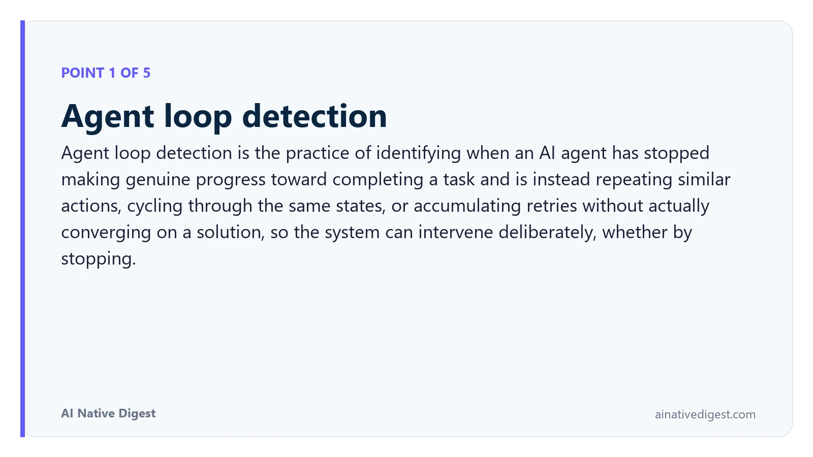 Point 1 of 5: Agent loop detection. Agent loop detection is the practice of identifying when an AI agent has stopped making genuine progress toward completing a task and is instead repeating similar actions, cycling through the same states, or accumulating retries without actually converging on a solution, so the system can intervene deliberately, whether by stopping. ainativedigest.com