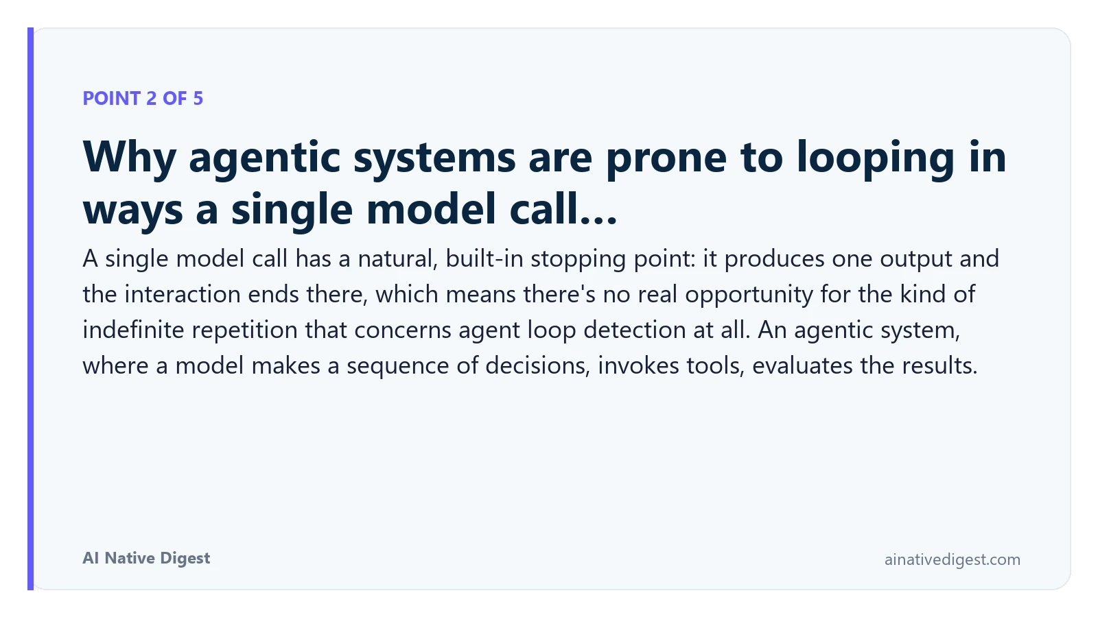 Point 2 of 5: Why agentic systems are prone to looping in ways a single model call…. A single model call has a natural, built-in stopping point: it produces one output and the interaction ends there, which means there's no real opportunity for the kind of indefinite repetition that concerns agent loop detection at all. An agentic system, where a model makes a sequence of decisions, invokes tools, evaluates the results. ainativedigest.com