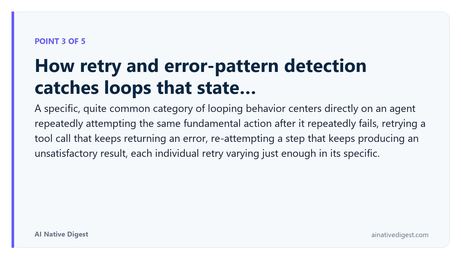 Point 3 of 5: How retry and error-pattern detection catches loops that state…. A specific, quite common category of looping behavior centers directly on an agent repeatedly attempting the same fundamental action after it repeatedly fails, retrying a tool call that keeps returning an error, re-attempting a step that keeps producing an unsatisfactory result, each individual retry varying just enough in its specific. ainativedigest.com