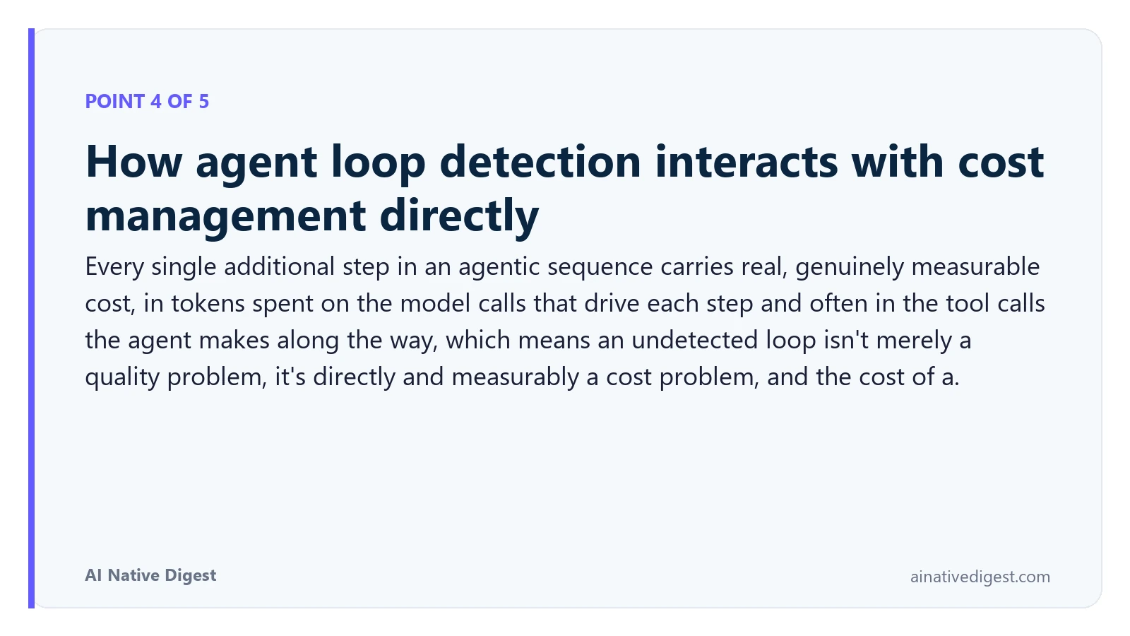 Point 4 of 5: How agent loop detection interacts with cost management directly. Every single additional step in an agentic sequence carries real, genuinely measurable cost, in tokens spent on the model calls that drive each step and often in the tool calls the agent makes along the way, which means an undetected loop isn't merely a quality problem, it's directly and measurably a cost problem, and the cost of a. ainativedigest.com