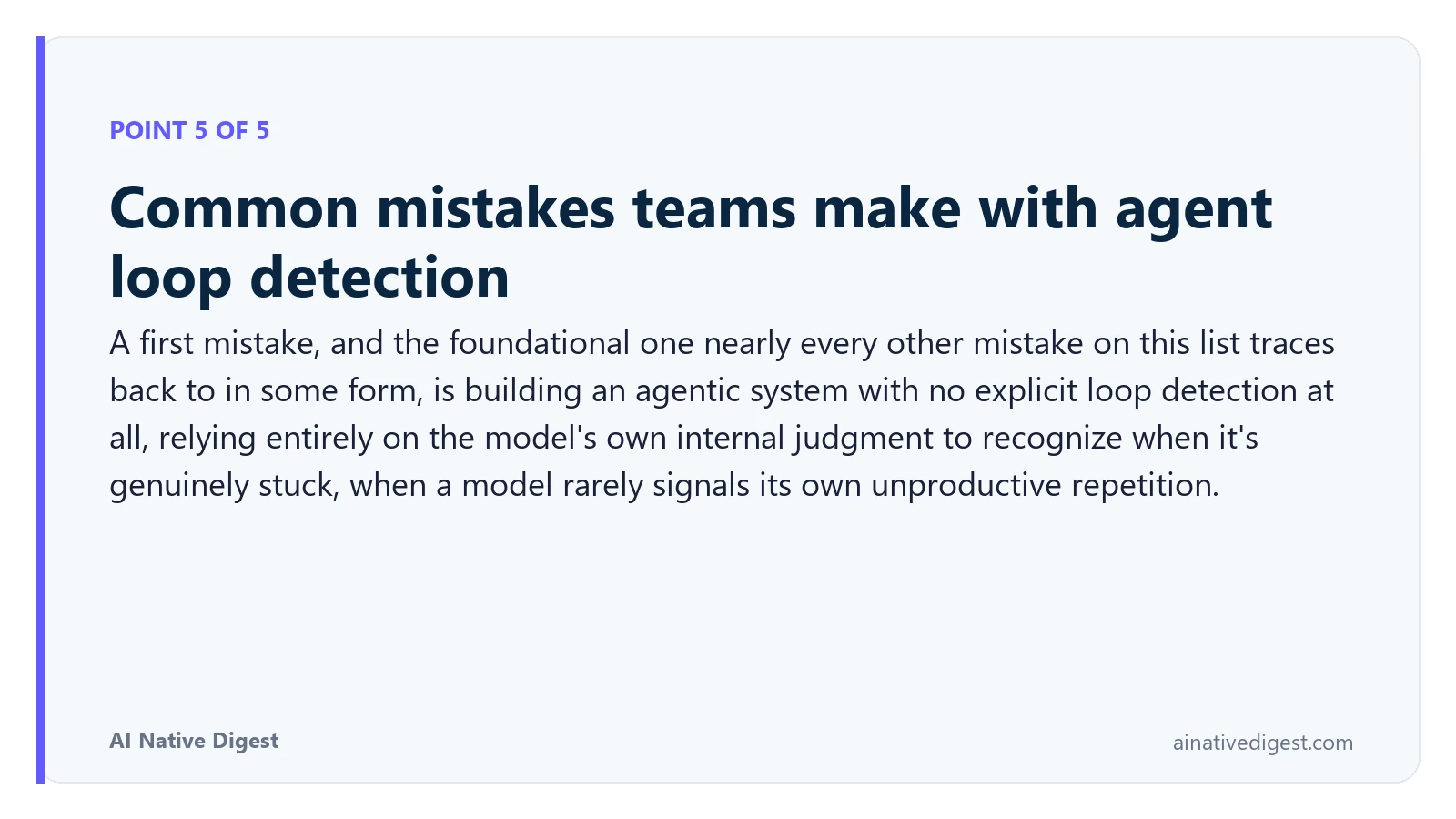Point 5 of 5: Common mistakes teams make with agent loop detection. A first mistake, and the foundational one nearly every other mistake on this list traces back to in some form, is building an agentic system with no explicit loop detection at all, relying entirely on the model's own internal judgment to recognize when it's genuinely stuck, when a model rarely signals its own unproductive repetition. ainativedigest.com