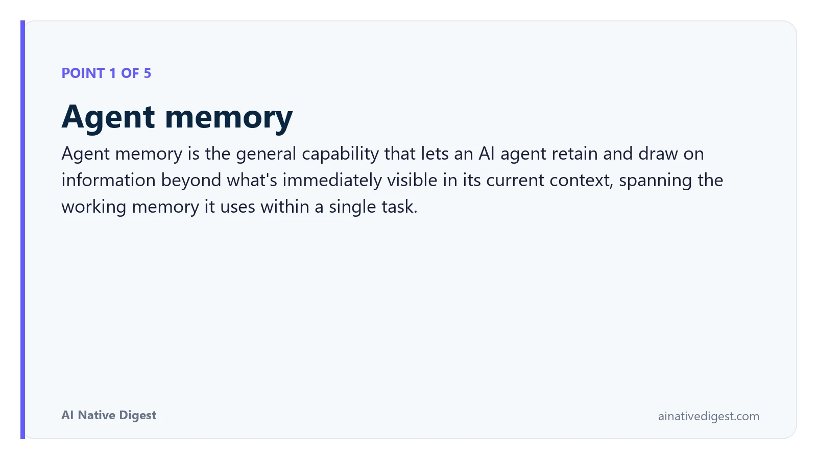 Point 1 of 5: Agent memory. Agent memory is the general capability that lets an AI agent retain and draw on information beyond what's immediately visible in its current context, spanning the working memory it uses within a single task. ainativedigest.com
