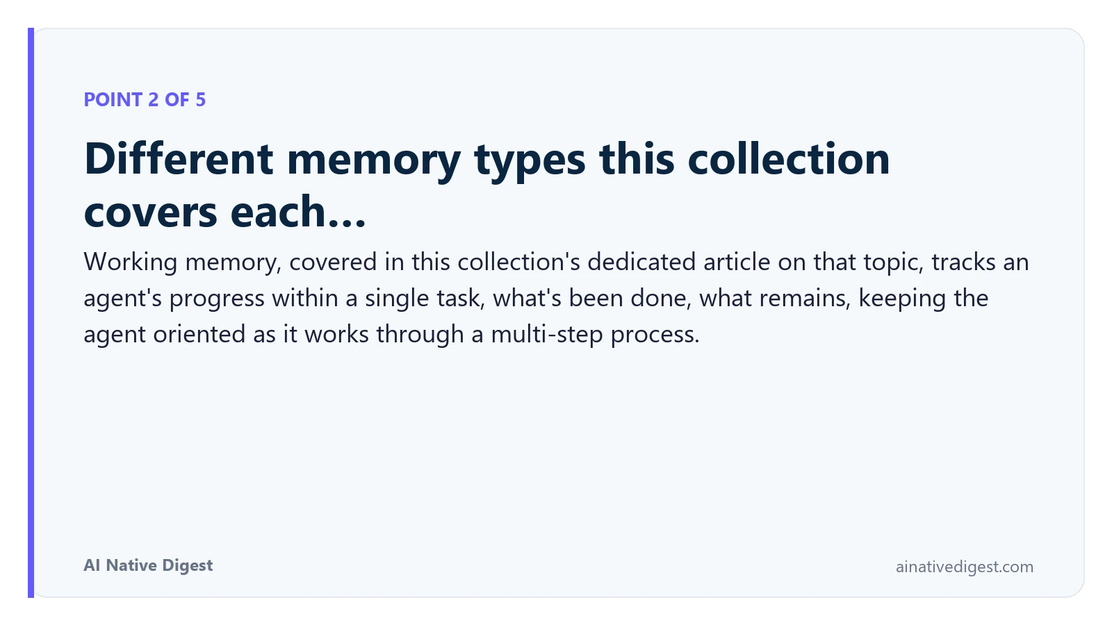 Point 2 of 5: Different memory types this collection covers each…. Working memory, covered in this collection's dedicated article on that topic, tracks an agent's progress within a single task, what's been done, what remains, keeping the agent oriented as it works through a multi-step process. ainativedigest.com