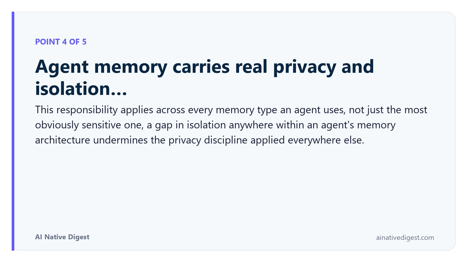 Point 4 of 5: Agent memory carries real privacy and isolation…. This responsibility applies across every memory type an agent uses, not just the most obviously sensitive one, a gap in isolation anywhere within an agent's memory architecture undermines the privacy discipline applied everywhere else. ainativedigest.com