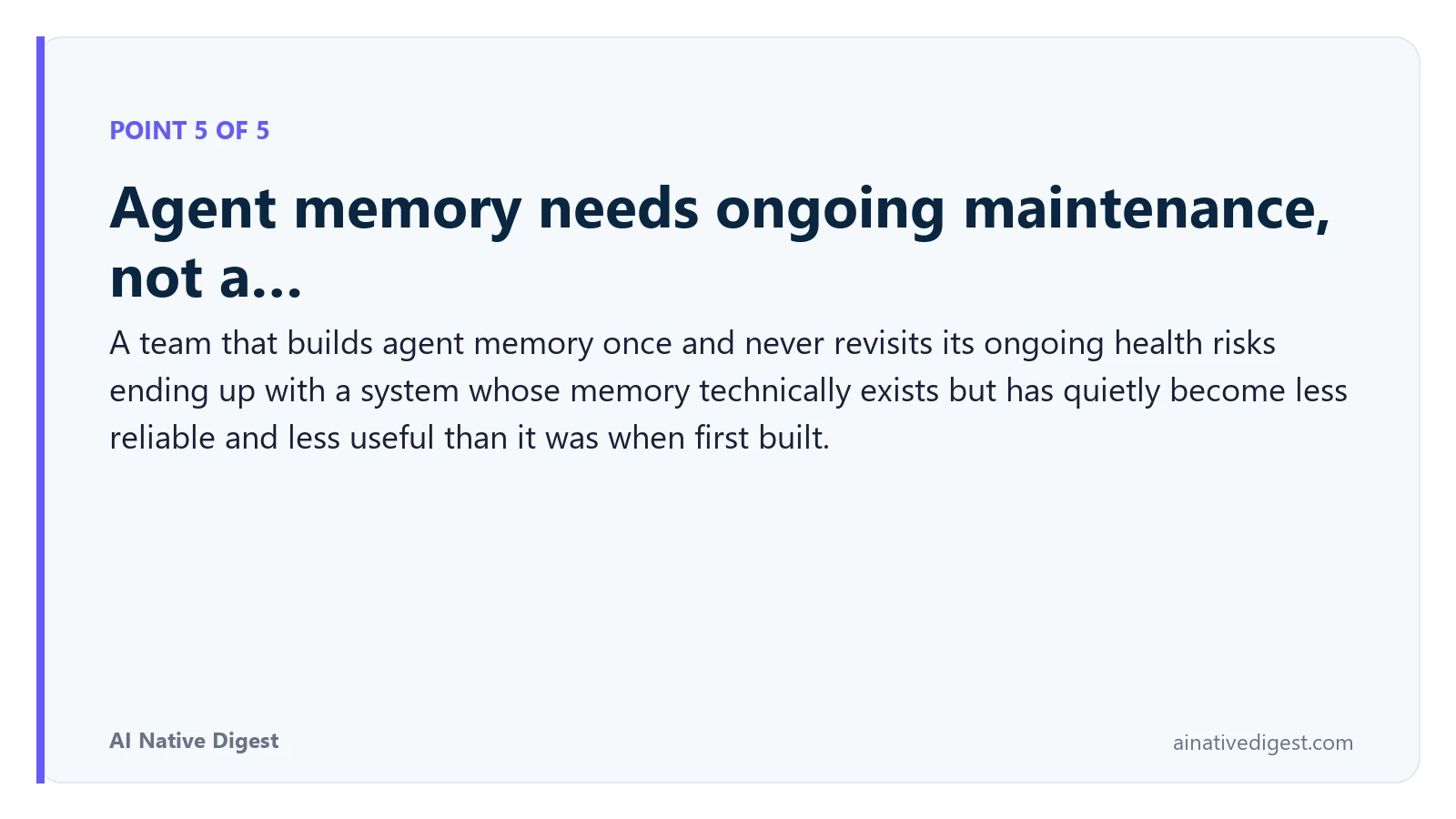 Point 5 of 5: Agent memory needs ongoing maintenance, not a…. A team that builds agent memory once and never revisits its ongoing health risks ending up with a system whose memory technically exists but has quietly become less reliable and less useful than it was when first built. ainativedigest.com