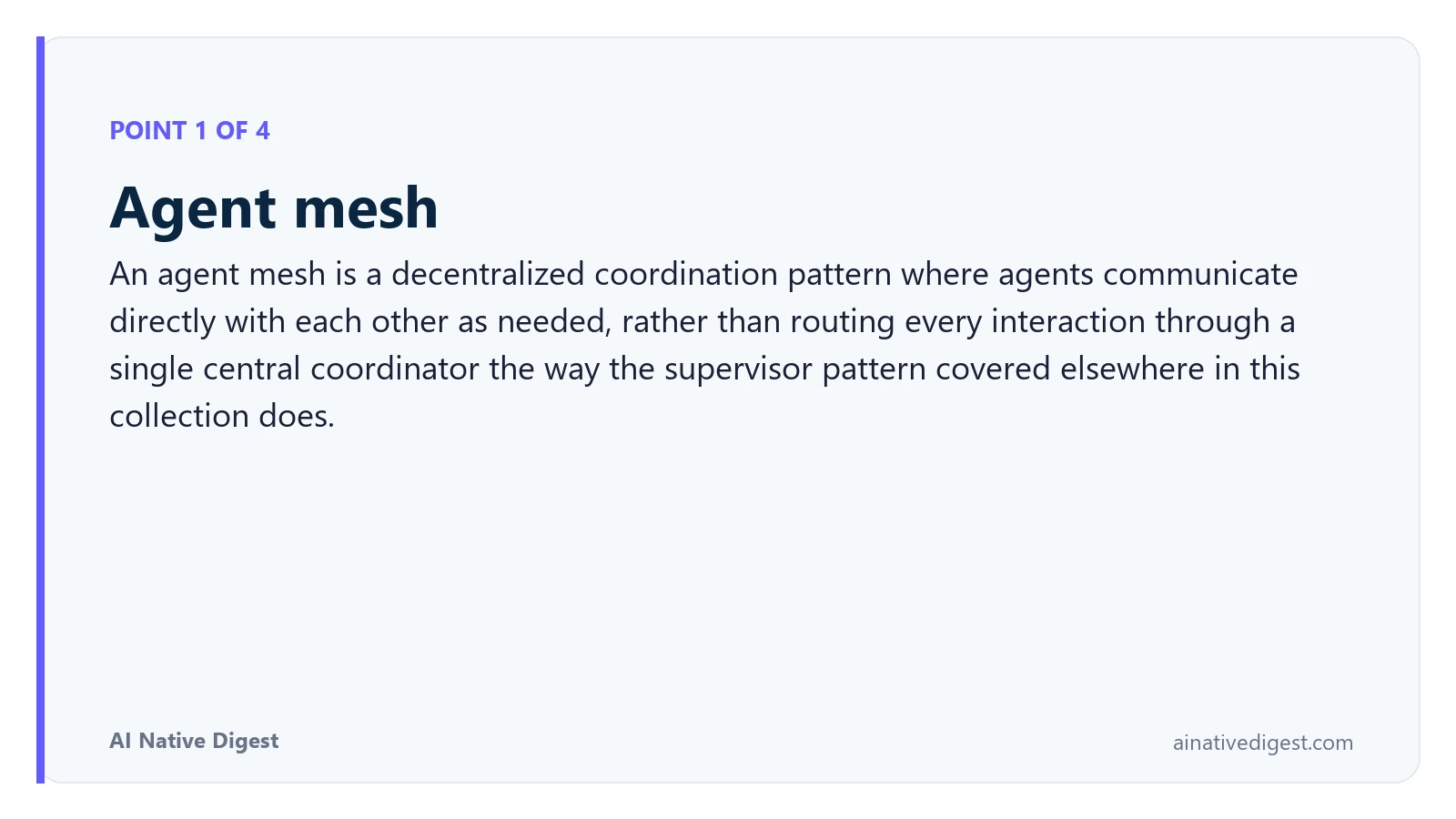 Point 1 of 4: Agent mesh. An agent mesh is a decentralized coordination pattern where agents communicate directly with each other as needed, rather than routing every interaction through a single central coordinator the way the supervisor pattern covered elsewhere in this collection does. ainativedigest.com