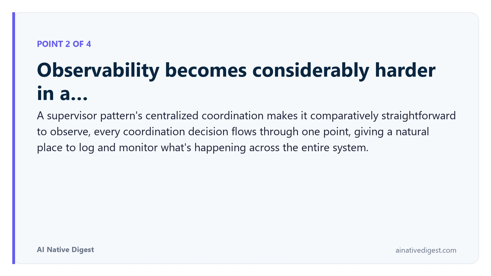 Point 2 of 4: Observability becomes considerably harder in a…. A supervisor pattern's centralized coordination makes it comparatively straightforward to observe, every coordination decision flows through one point, giving a natural place to log and monitor what's happening across the entire system. ainativedigest.com