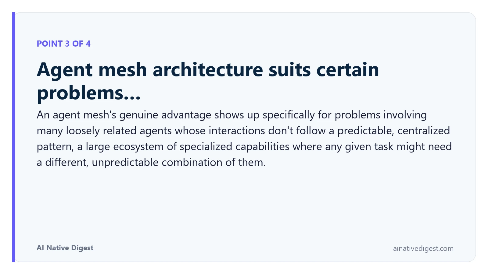 Point 3 of 4: Agent mesh architecture suits certain problems…. An agent mesh's genuine advantage shows up specifically for problems involving many loosely related agents whose interactions don't follow a predictable, centralized pattern, a large ecosystem of specialized capabilities where any given task might need a different, unpredictable combination of them. ainativedigest.com