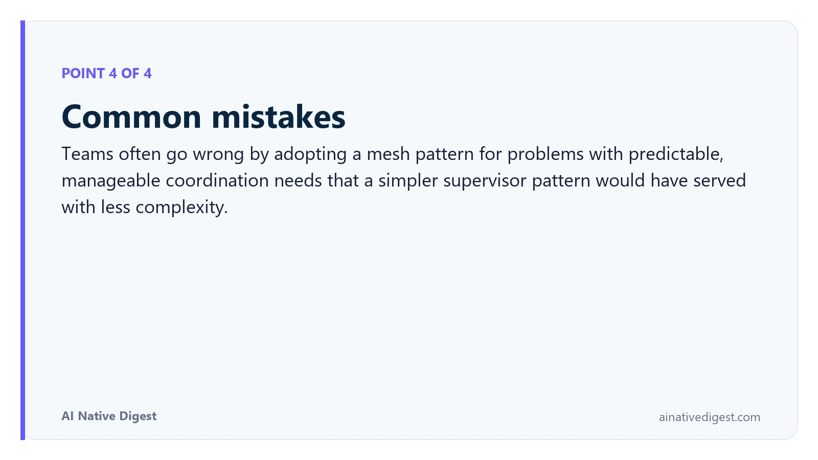 Point 4 of 4: Common mistakes. Teams often go wrong by adopting a mesh pattern for problems with predictable, manageable coordination needs that a simpler supervisor pattern would have served with less complexity. ainativedigest.com