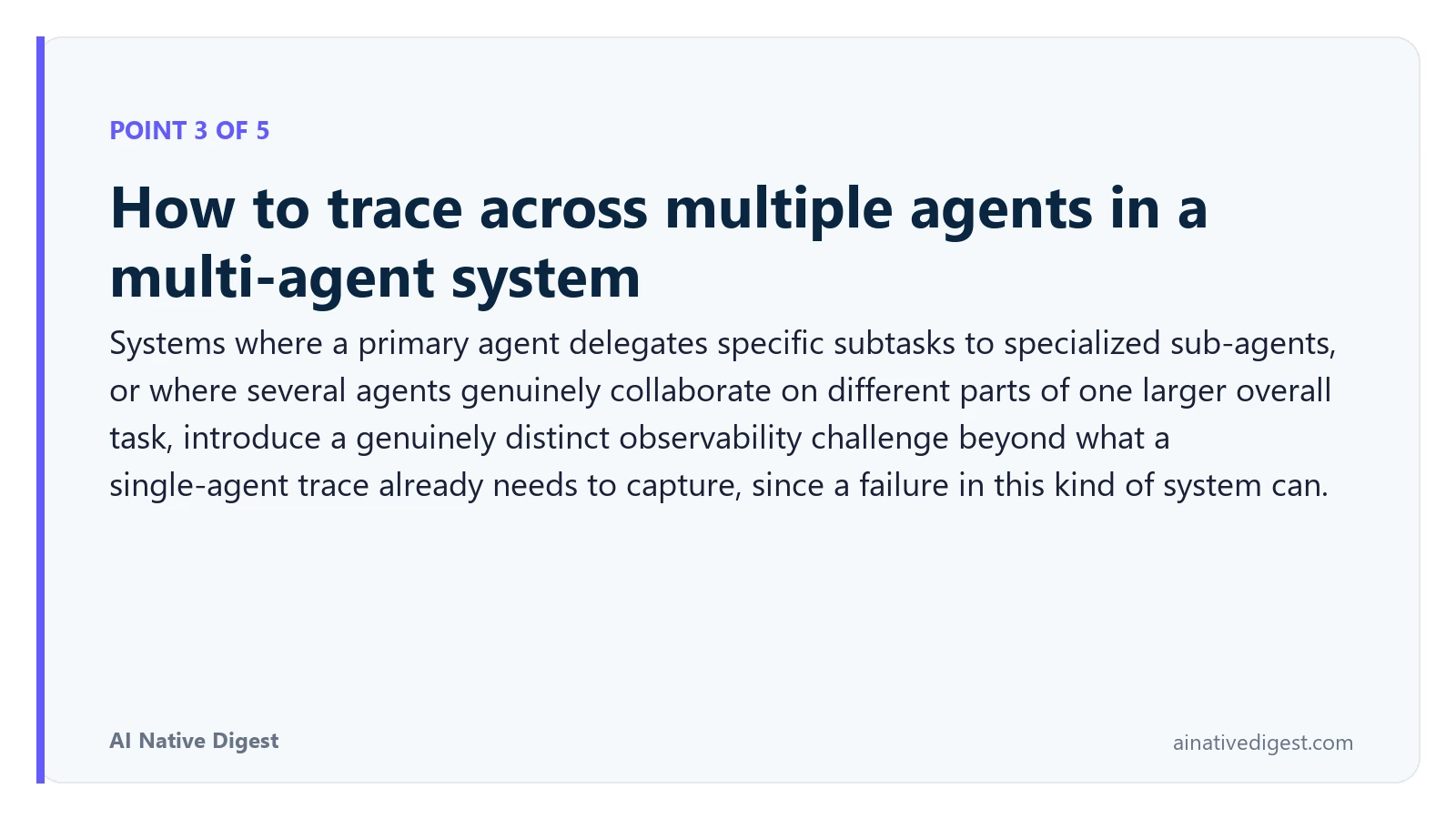 Point 3 of 5: How to trace across multiple agents in a multi-agent system. Systems where a primary agent delegates specific subtasks to specialized sub-agents, or where several agents genuinely collaborate on different parts of one larger overall task, introduce a genuinely distinct observability challenge beyond what a single-agent trace already needs to capture, since a failure in this kind of system can. ainativedigest.com