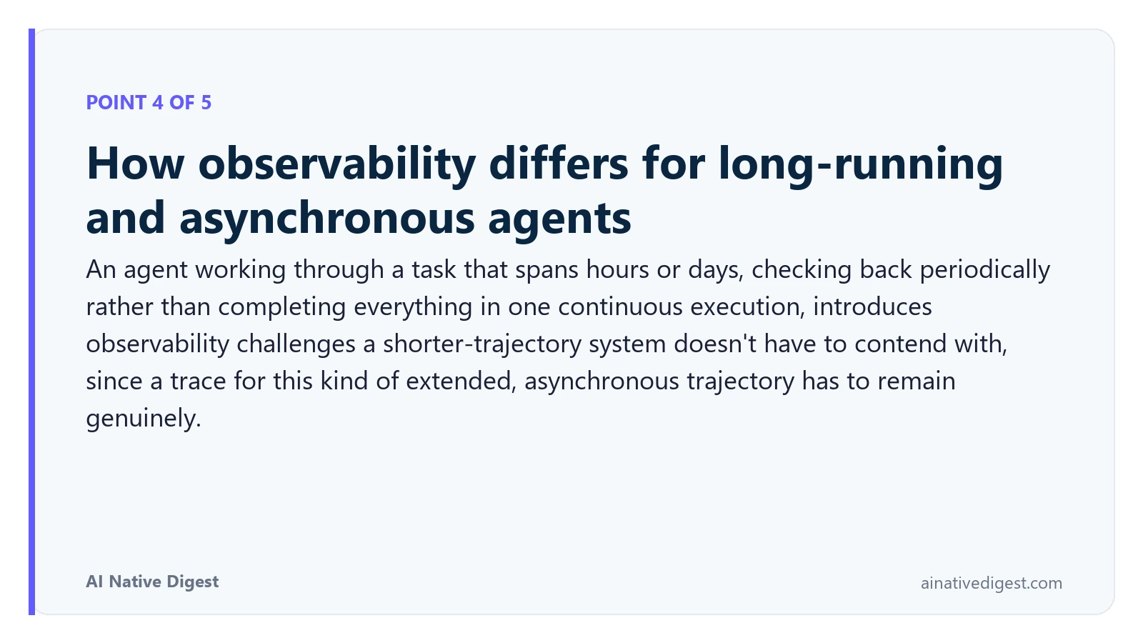 Point 4 of 5: How observability differs for long-running and asynchronous agents. An agent working through a task that spans hours or days, checking back periodically rather than completing everything in one continuous execution, introduces observability challenges a shorter-trajectory system doesn't have to contend with, since a trace for this kind of extended, asynchronous trajectory has to remain genuinely. ainativedigest.com
