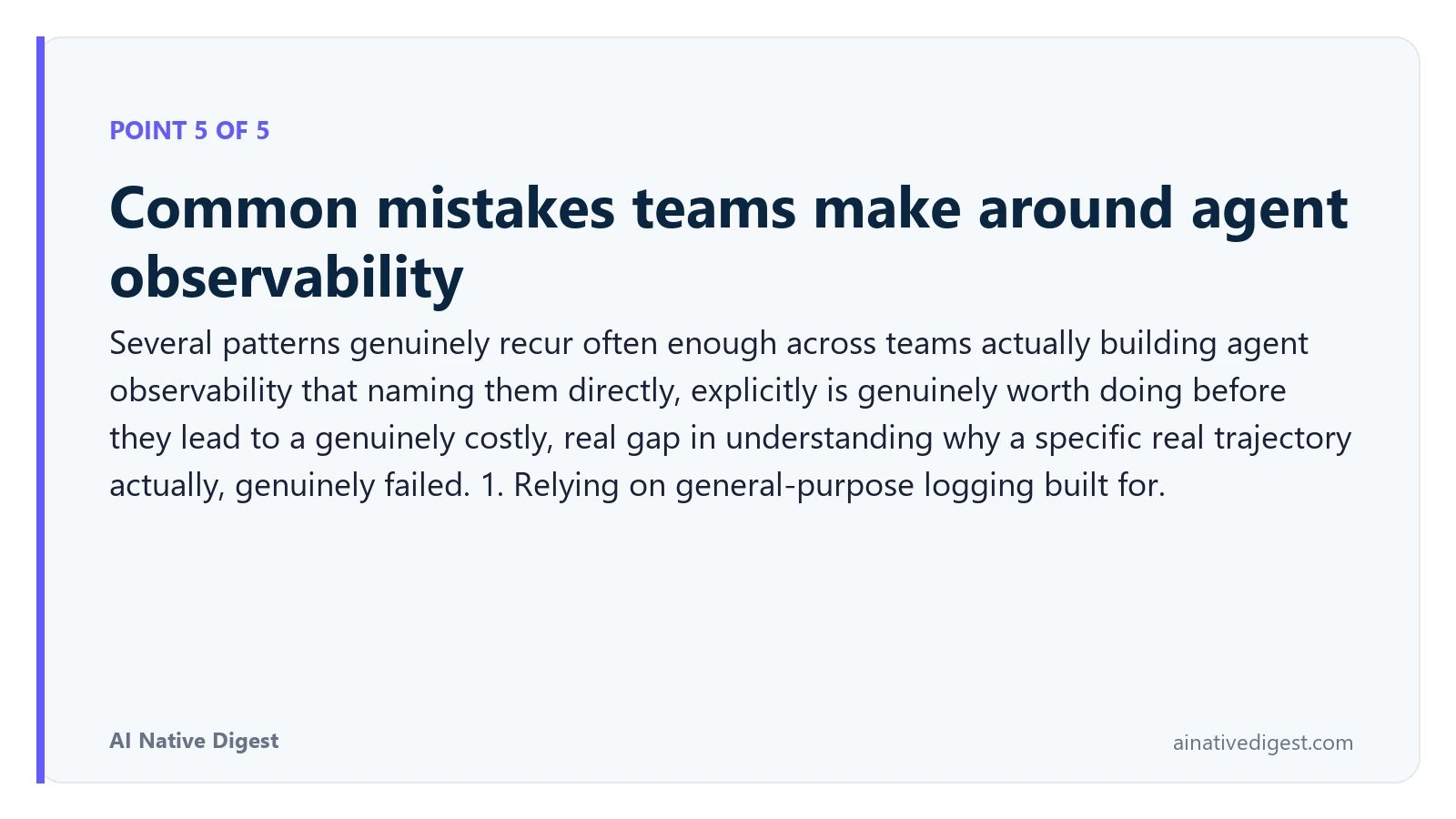 Point 5 of 5: Common mistakes teams make around agent observability. Several patterns genuinely recur often enough across teams actually building agent observability that naming them directly, explicitly is genuinely worth doing before they lead to a genuinely costly, real gap in understanding why a specific real trajectory actually, genuinely failed. 1. Relying on general-purpose logging built for. ainativedigest.com