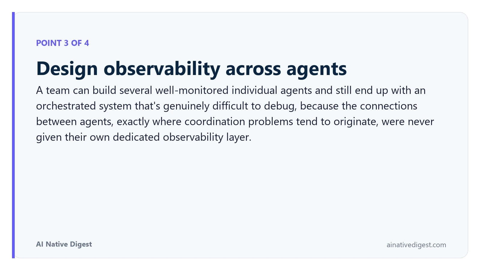 Point 3 of 4: Design observability across agents. A team can build several well-monitored individual agents and still end up with an orchestrated system that's genuinely difficult to debug, because the connections between agents, exactly where coordination problems tend to originate, were never given their own dedicated observability layer. ainativedigest.com