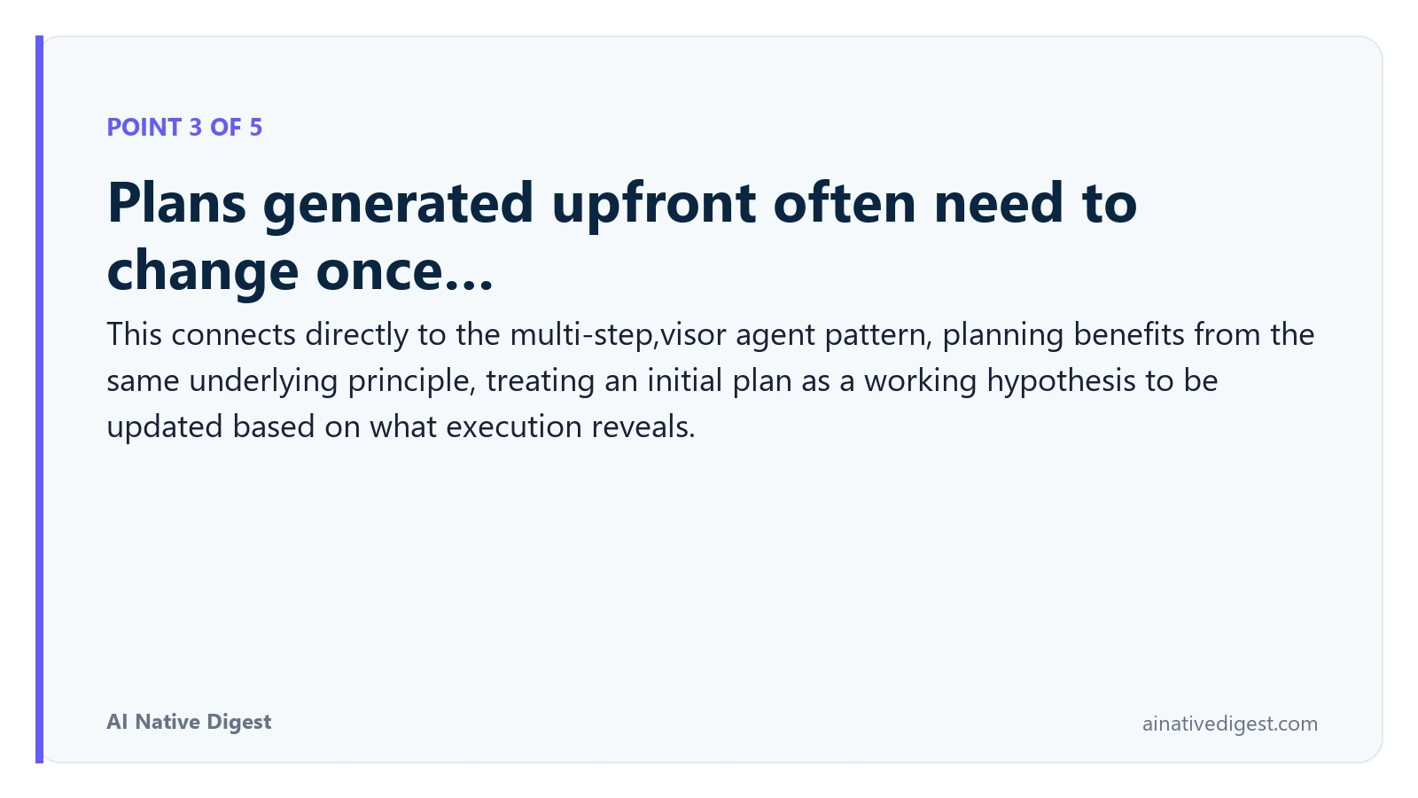 Point 3 of 5: Plans generated upfront often need to change once…. This connects directly to the multi-step,visor agent pattern, planning benefits from the same underlying principle, treating an initial plan as a working hypothesis to be updated based on what execution reveals. ainativedigest.com