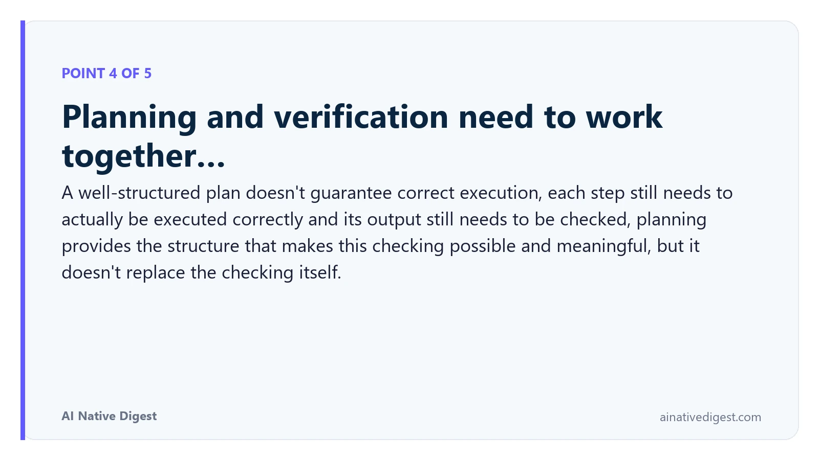 Point 4 of 5: Planning and verification need to work together…. A well-structured plan doesn't guarantee correct execution, each step still needs to actually be executed correctly and its output still needs to be checked, planning provides the structure that makes this checking possible and meaningful, but it doesn't replace the checking itself. ainativedigest.com