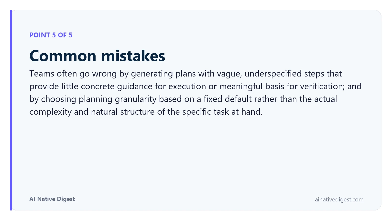 Point 5 of 5: Common mistakes. Teams often go wrong by generating plans with vague, underspecified steps that provide little concrete guidance for execution or meaningful basis for verification; and by choosing planning granularity based on a fixed default rather than the actual complexity and natural structure of the specific task at hand. ainativedigest.com