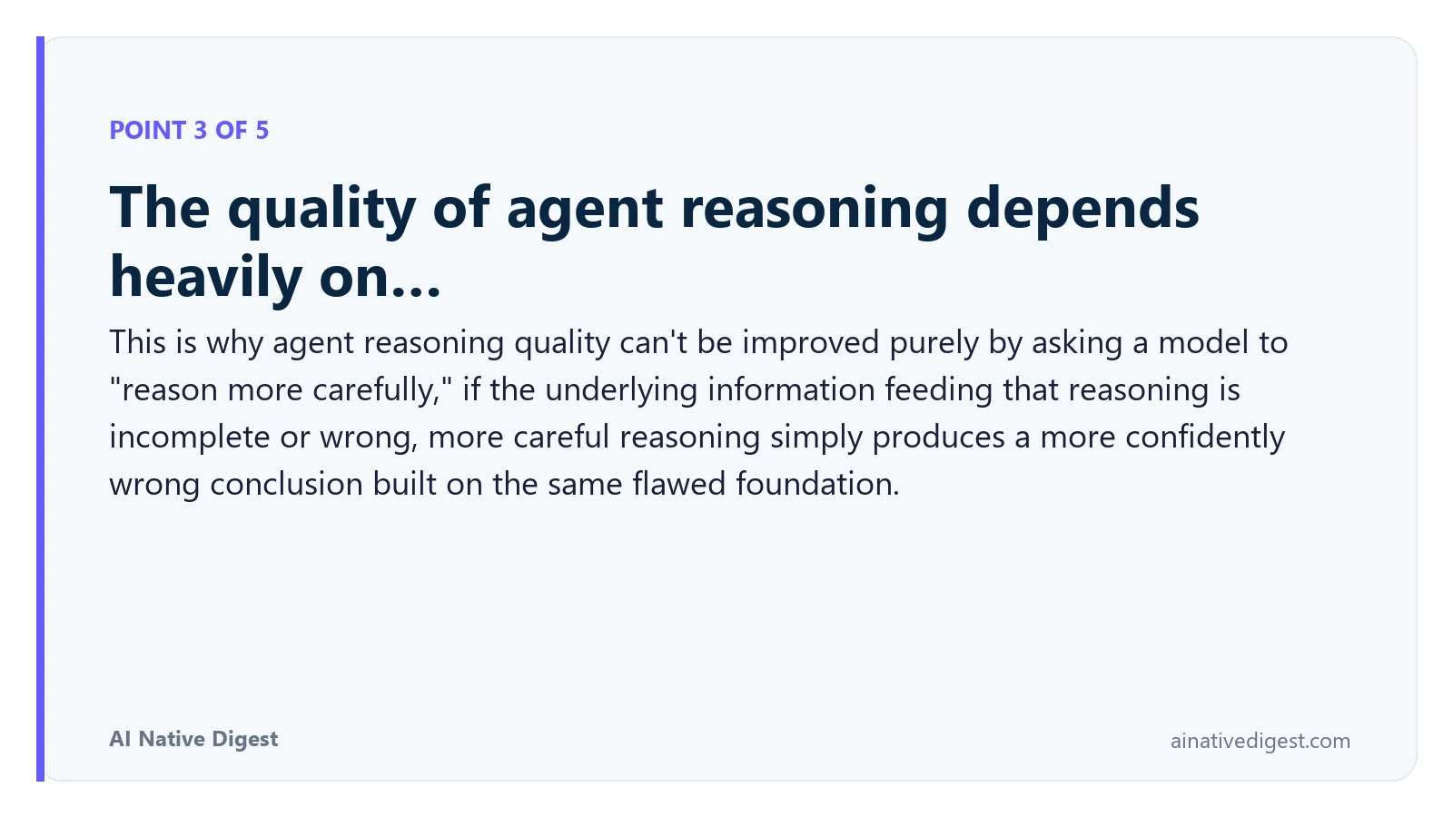Point 3 of 5: The quality of agent reasoning depends heavily on…. This is why agent reasoning quality can't be improved purely by asking a model to "reason more carefully," if the underlying information feeding that reasoning is incomplete or wrong, more careful reasoning simply produces a more confidently wrong conclusion built on the same flawed foundation. ainativedigest.com