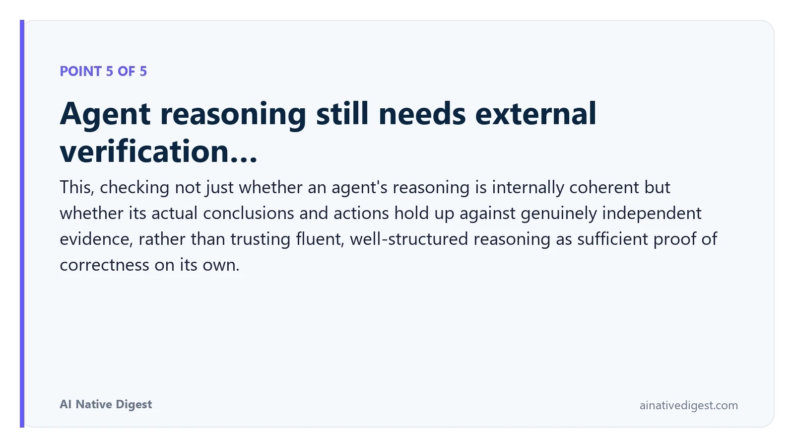 Point 5 of 5: Agent reasoning still needs external verification…. This, checking not just whether an agent's reasoning is internally coherent but whether its actual conclusions and actions hold up against genuinely independent evidence, rather than trusting fluent, well-structured reasoning as sufficient proof of correctness on its own. ainativedigest.com