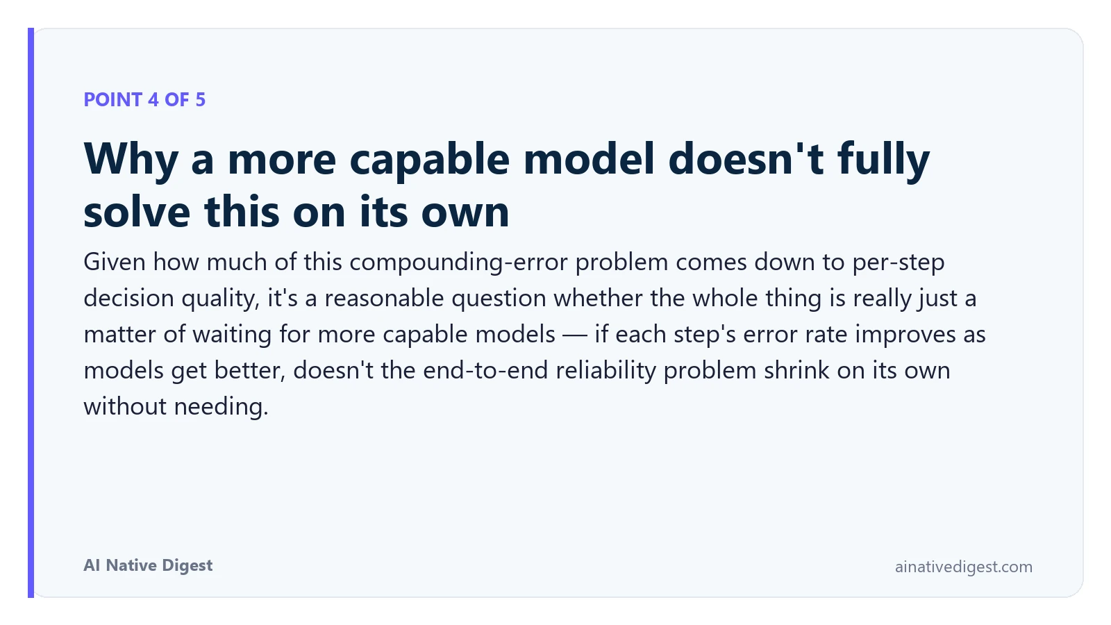 Point 4 of 5: Why a more capable model doesn't fully solve this on its own. Given how much of this compounding-error problem comes down to per-step decision quality, it's a reasonable question whether the whole thing is really just a matter of waiting for more capable models — if each step's error rate improves as models get better, doesn't the end-to-end reliability problem shrink on its own without needing. ainativedigest.com