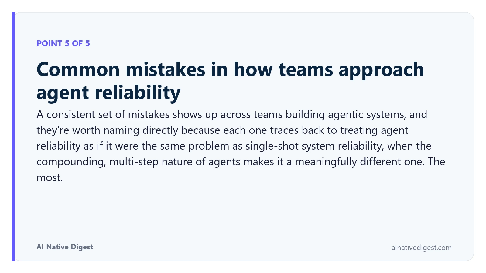 Point 5 of 5: Common mistakes in how teams approach agent reliability. A consistent set of mistakes shows up across teams building agentic systems, and they're worth naming directly because each one traces back to treating agent reliability as if it were the same problem as single-shot system reliability, when the compounding, multi-step nature of agents makes it a meaningfully different one. The most. ainativedigest.com