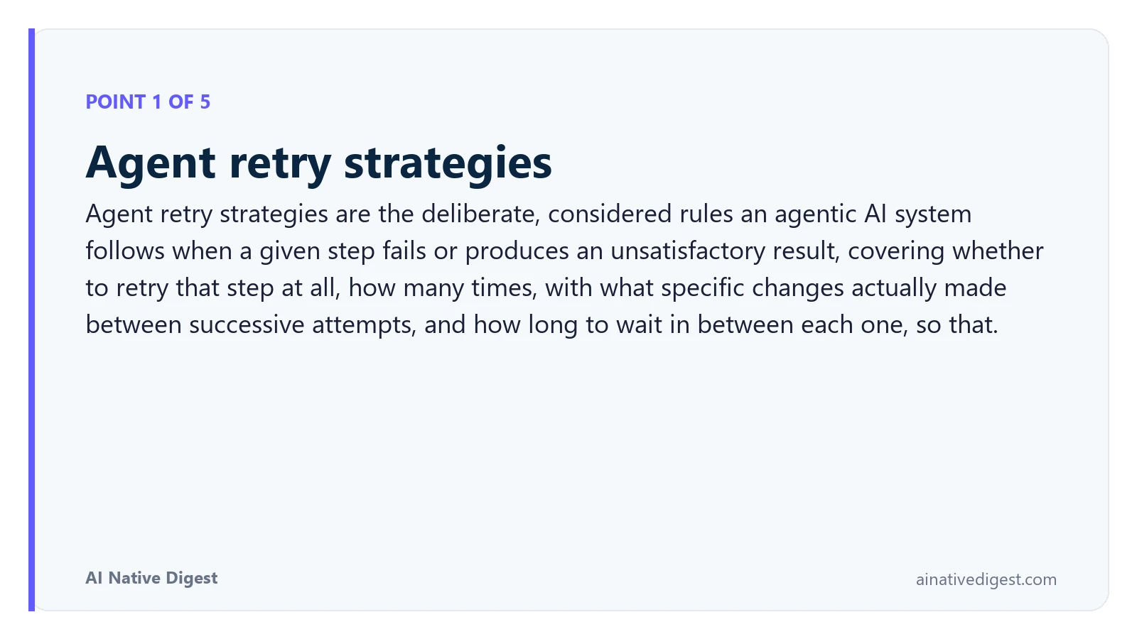 Point 1 of 5: Agent retry strategies. Agent retry strategies are the deliberate, considered rules an agentic AI system follows when a given step fails or produces an unsatisfactory result, covering whether to retry that step at all, how many times, with what specific changes actually made between successive attempts, and how long to wait in between each one, so that. ainativedigest.com
