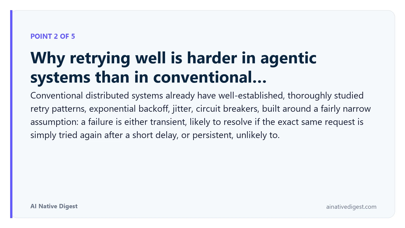 Point 2 of 5: Why retrying well is harder in agentic systems than in conventional…. Conventional distributed systems already have well-established, thoroughly studied retry patterns, exponential backoff, jitter, circuit breakers, built around a fairly narrow assumption: a failure is either transient, likely to resolve if the exact same request is simply tried again after a short delay, or persistent, unlikely to. ainativedigest.com