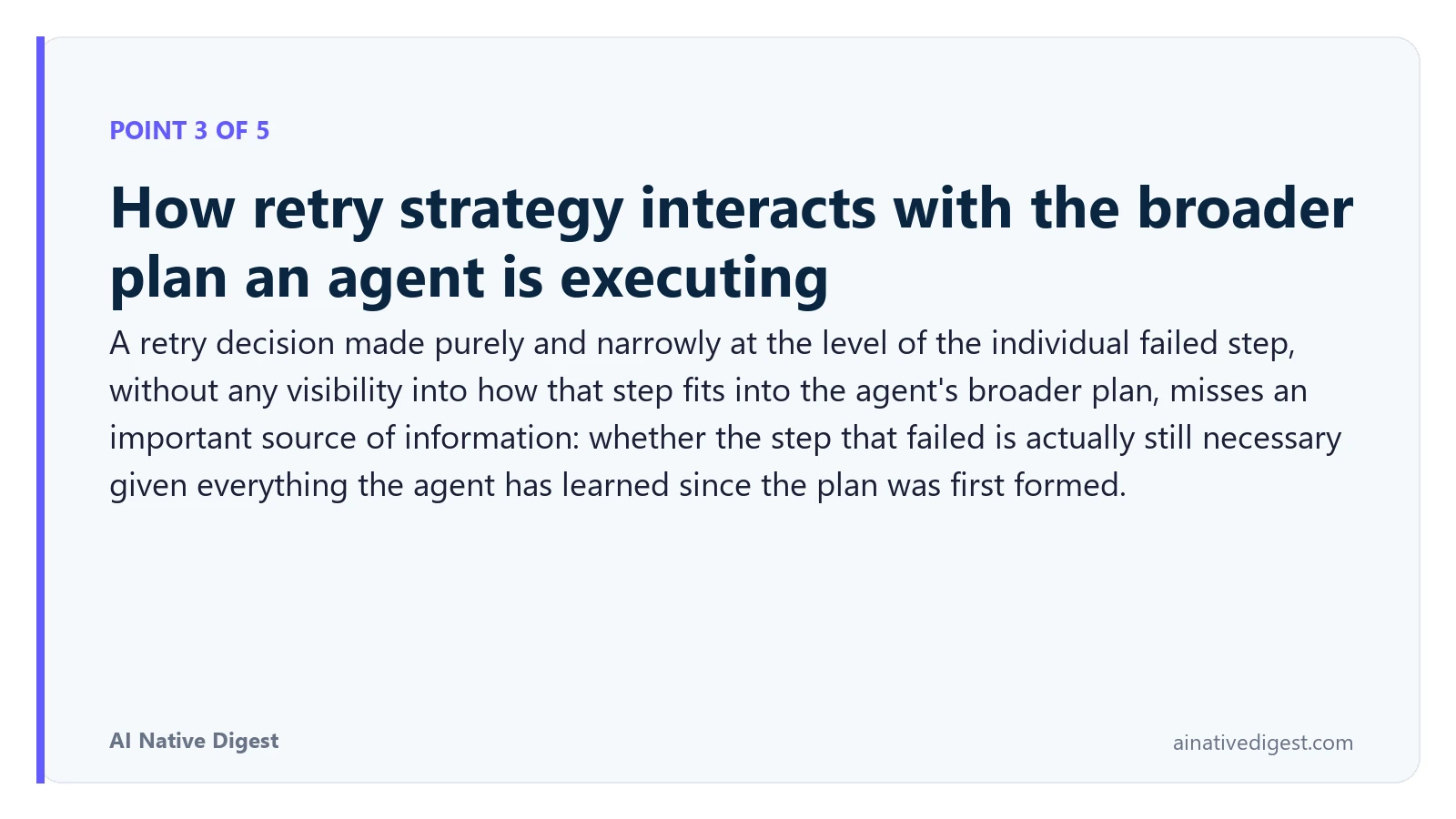 Point 3 of 5: How retry strategy interacts with the broader plan an agent is executing. A retry decision made purely and narrowly at the level of the individual failed step, without any visibility into how that step fits into the agent's broader plan, misses an important source of information: whether the step that failed is actually still necessary given everything the agent has learned since the plan was first formed. ainativedigest.com