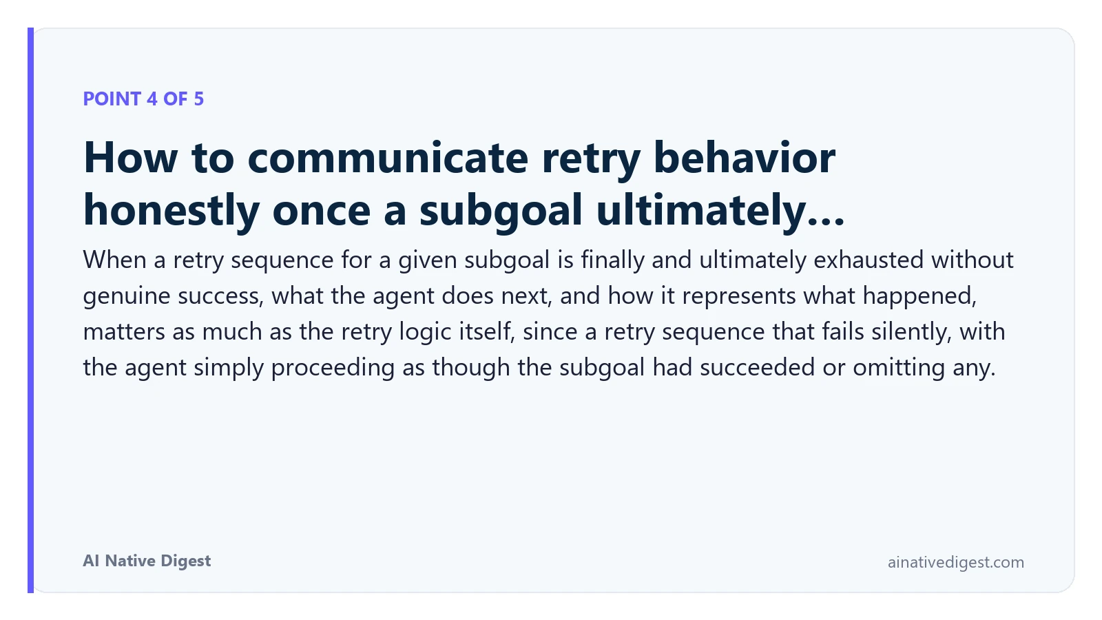 Point 4 of 5: How to communicate retry behavior honestly once a subgoal ultimately…. When a retry sequence for a given subgoal is finally and ultimately exhausted without genuine success, what the agent does next, and how it represents what happened, matters as much as the retry logic itself, since a retry sequence that fails silently, with the agent simply proceeding as though the subgoal had succeeded or omitting any. ainativedigest.com