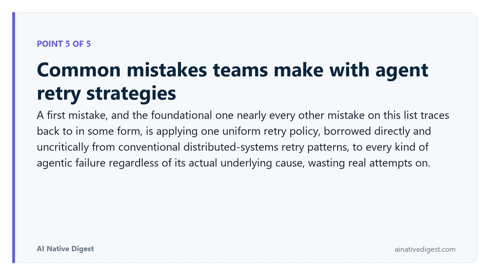 Point 5 of 5: Common mistakes teams make with agent retry strategies. A first mistake, and the foundational one nearly every other mistake on this list traces back to in some form, is applying one uniform retry policy, borrowed directly and uncritically from conventional distributed-systems retry patterns, to every kind of agentic failure regardless of its actual underlying cause, wasting real attempts on. ainativedigest.com