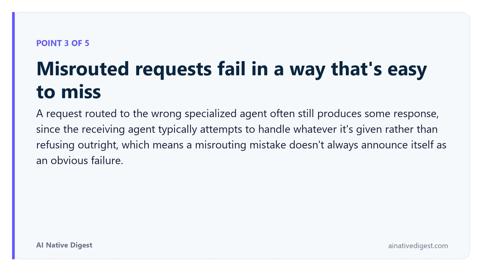 Point 3 of 5: Misrouted requests fail in a way that's easy to miss. A request routed to the wrong specialized agent often still produces some response, since the receiving agent typically attempts to handle whatever it's given rather than refusing outright, which means a misrouting mistake doesn't always announce itself as an obvious failure. ainativedigest.com