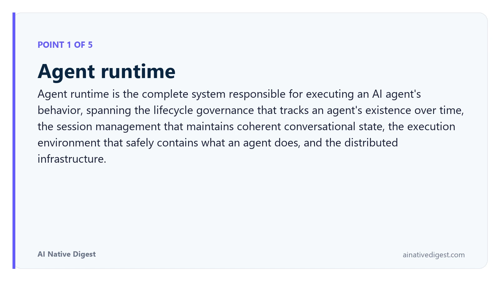 Point 1 of 5: Agent runtime. Agent runtime is the complete system responsible for executing an AI agent's behavior, spanning the lifecycle governance that tracks an agent's existence over time, the session management that maintains coherent conversational state, the execution environment that safely contains what an agent does, and the distributed infrastructure. ainativedigest.com