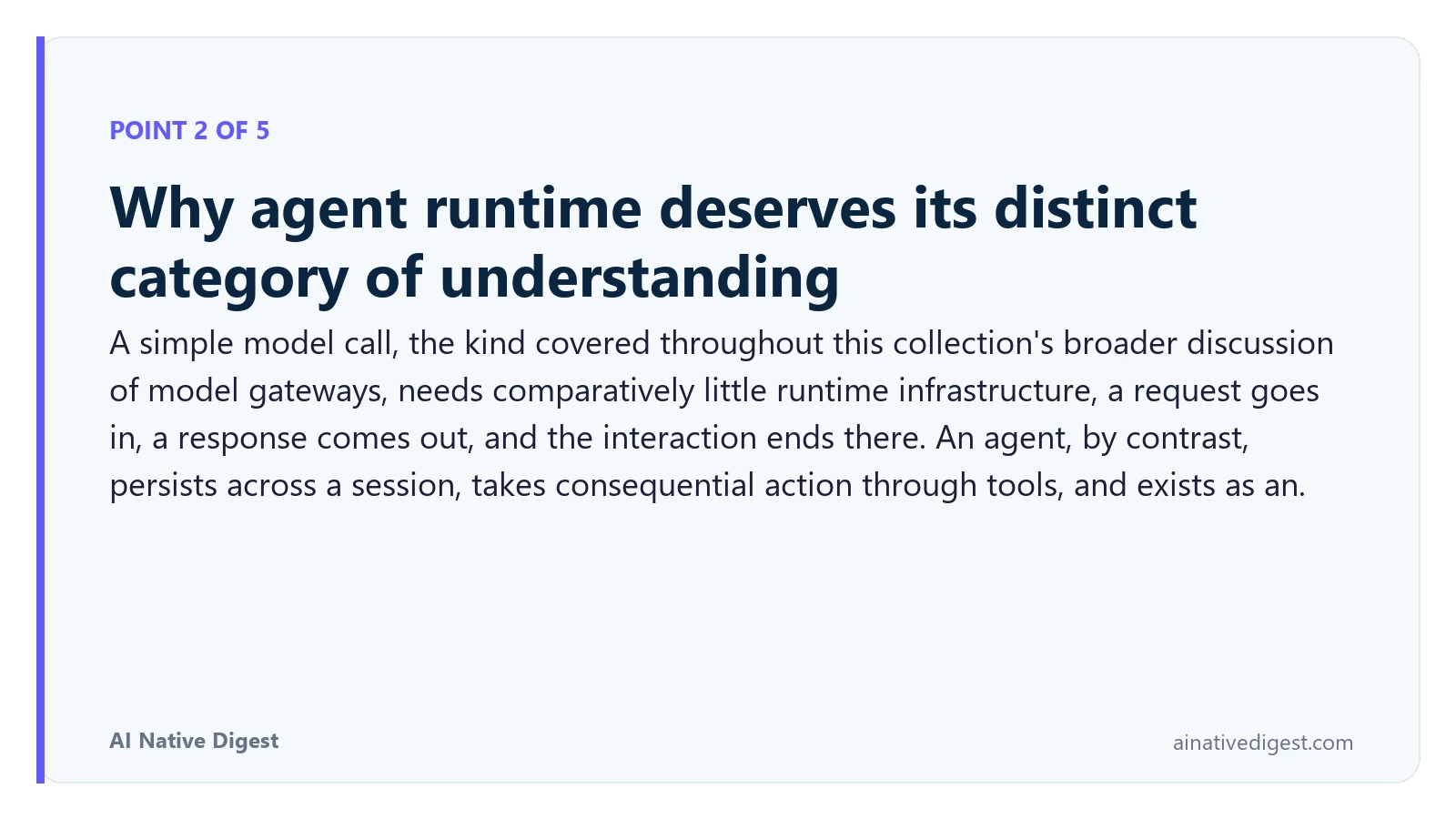Point 2 of 5: Why agent runtime deserves its distinct category of understanding. A simple model call, the kind covered throughout this collection's broader discussion of model gateways, needs comparatively little runtime infrastructure, a request goes in, a response comes out, and the interaction ends there. An agent, by contrast, persists across a session, takes consequential action through tools, and exists as an. ainativedigest.com