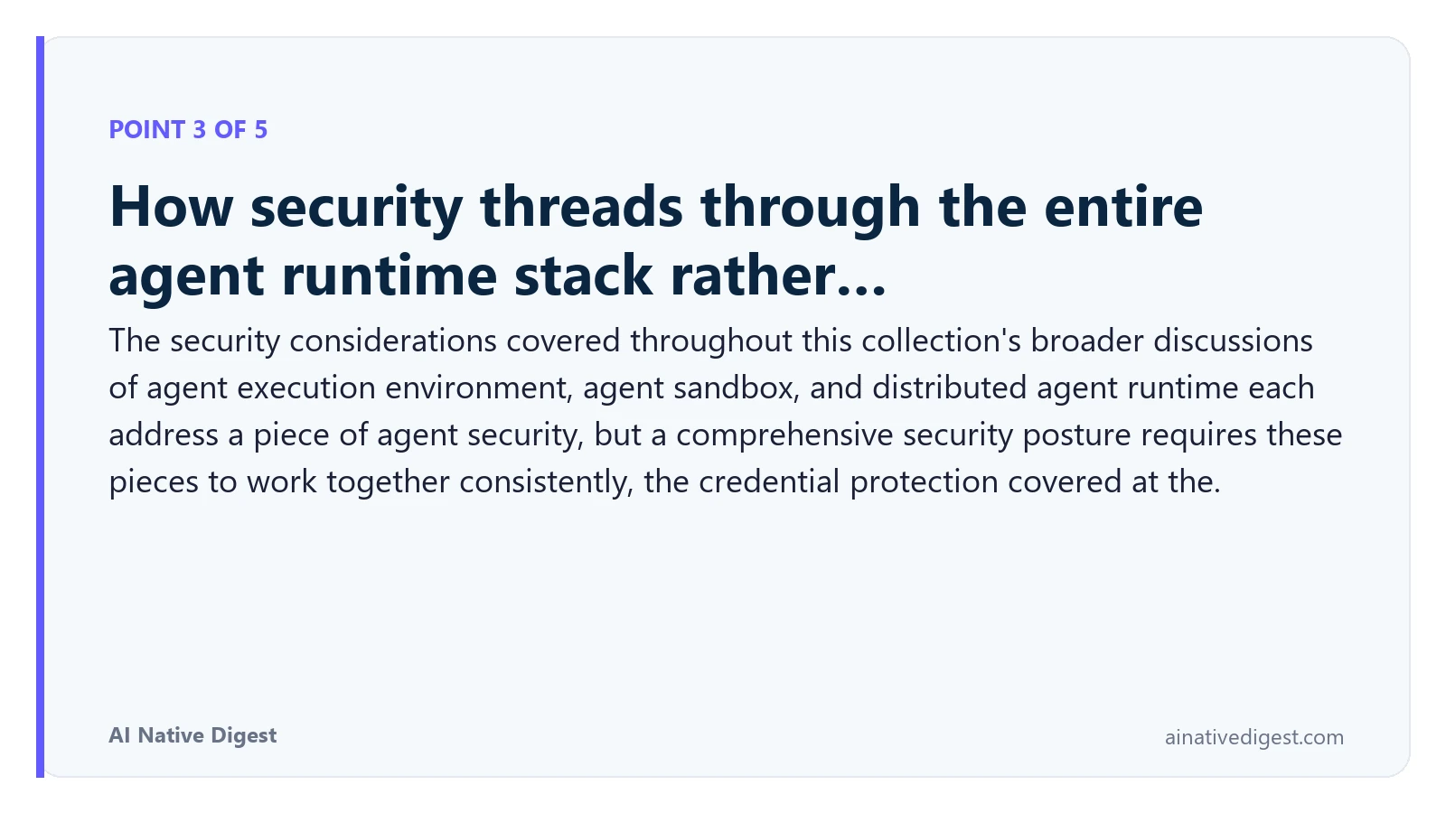 Point 3 of 5: How security threads through the entire agent runtime stack rather…. The security considerations covered throughout this collection's broader discussions of agent execution environment, agent sandbox, and distributed agent runtime each address a piece of agent security, but a comprehensive security posture requires these pieces to work together consistently, the credential protection covered at the. ainativedigest.com