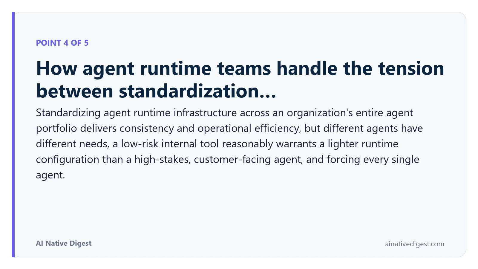 Point 4 of 5: How agent runtime teams handle the tension between standardization…. Standardizing agent runtime infrastructure across an organization's entire agent portfolio delivers consistency and operational efficiency, but different agents have different needs, a low-risk internal tool reasonably warrants a lighter runtime configuration than a high-stakes, customer-facing agent, and forcing every single agent. ainativedigest.com