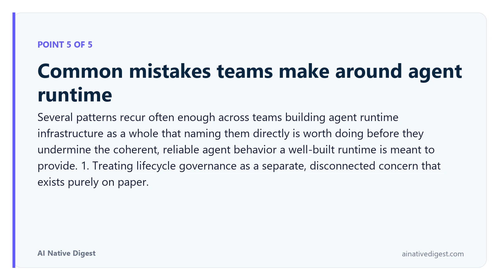 Point 5 of 5: Common mistakes teams make around agent runtime. Several patterns recur often enough across teams building agent runtime infrastructure as a whole that naming them directly is worth doing before they undermine the coherent, reliable agent behavior a well-built runtime is meant to provide. 1. Treating lifecycle governance as a separate, disconnected concern that exists purely on paper. ainativedigest.com