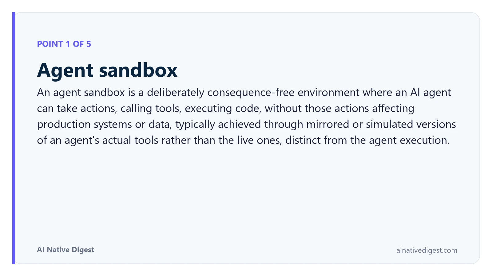 Point 1 of 5: Agent sandbox. An agent sandbox is a deliberately consequence-free environment where an AI agent can take actions, calling tools, executing code, without those actions affecting production systems or data, typically achieved through mirrored or simulated versions of an agent's actual tools rather than the live ones, distinct from the agent execution. ainativedigest.com