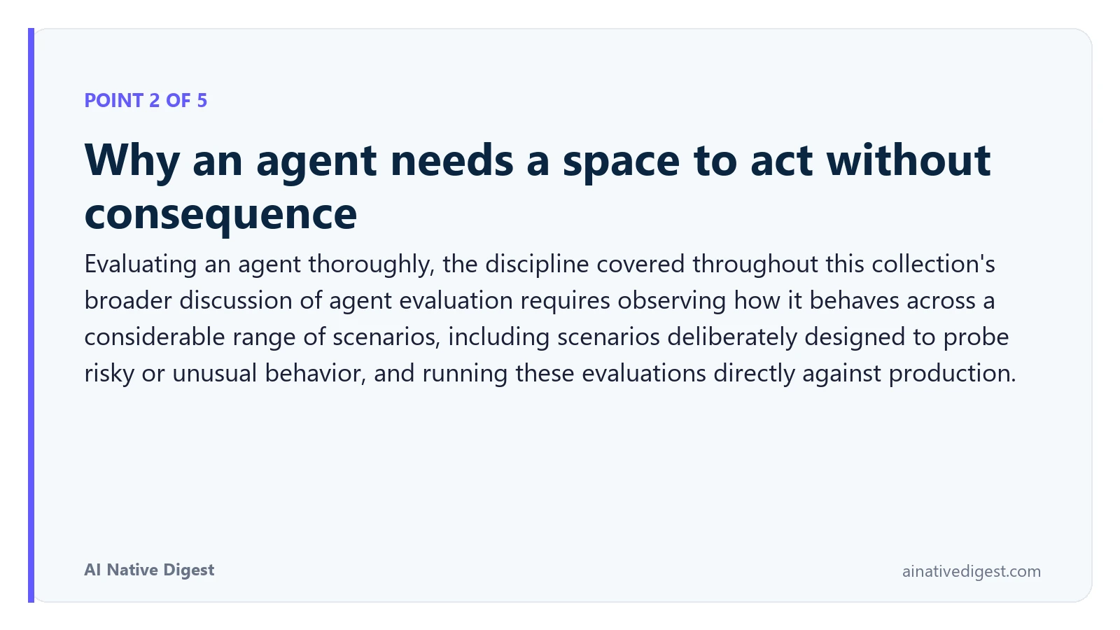 Point 2 of 5: Why an agent needs a space to act without consequence. Evaluating an agent thoroughly, the discipline covered throughout this collection's broader discussion of agent evaluation requires observing how it behaves across a considerable range of scenarios, including scenarios deliberately designed to probe risky or unusual behavior, and running these evaluations directly against production. ainativedigest.com