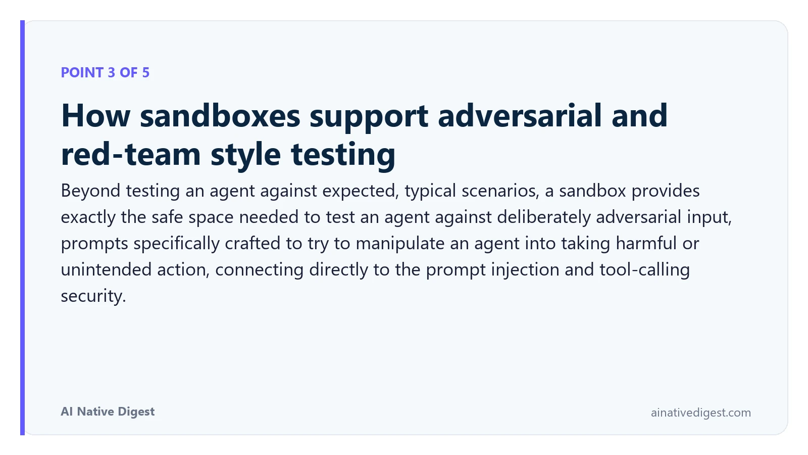 Point 3 of 5: How sandboxes support adversarial and red-team style testing. Beyond testing an agent against expected, typical scenarios, a sandbox provides exactly the safe space needed to test an agent against deliberately adversarial input, prompts specifically crafted to try to manipulate an agent into taking harmful or unintended action, connecting directly to the prompt injection and tool-calling security. ainativedigest.com