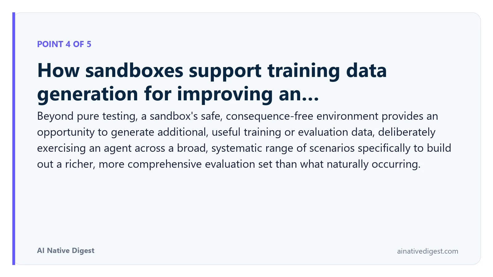 Point 4 of 5: How sandboxes support training data generation for improving an…. Beyond pure testing, a sandbox's safe, consequence-free environment provides an opportunity to generate additional, useful training or evaluation data, deliberately exercising an agent across a broad, systematic range of scenarios specifically to build out a richer, more comprehensive evaluation set than what naturally occurring. ainativedigest.com