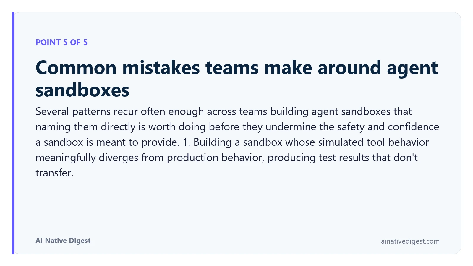 Point 5 of 5: Common mistakes teams make around agent sandboxes. Several patterns recur often enough across teams building agent sandboxes that naming them directly is worth doing before they undermine the safety and confidence a sandbox is meant to provide. 1. Building a sandbox whose simulated tool behavior meaningfully diverges from production behavior, producing test results that don't transfer. ainativedigest.com