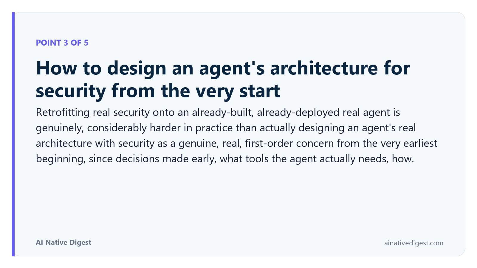 Point 3 of 5: How to design an agent's architecture for security from the very start. Retrofitting real security onto an already-built, already-deployed real agent is genuinely, considerably harder in practice than actually designing an agent's real architecture with security as a genuine, real, first-order concern from the very earliest beginning, since decisions made early, what tools the agent actually needs, how. ainativedigest.com