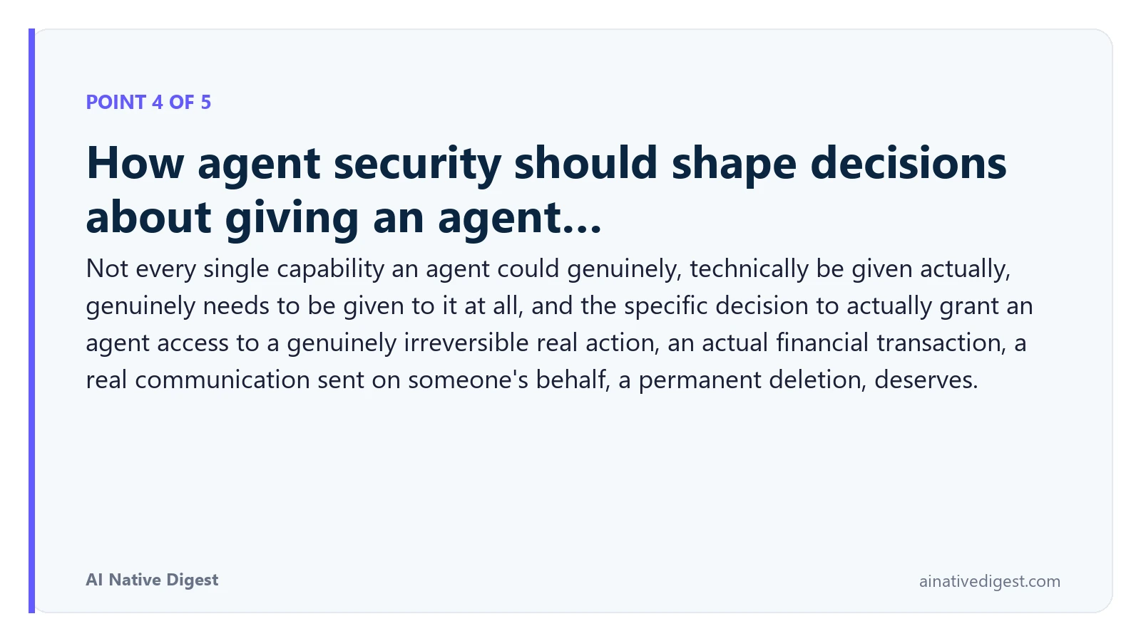 Point 4 of 5: How agent security should shape decisions about giving an agent…. Not every single capability an agent could genuinely, technically be given actually, genuinely needs to be given to it at all, and the specific decision to actually grant an agent access to a genuinely irreversible real action, an actual financial transaction, a real communication sent on someone's behalf, a permanent deletion, deserves. ainativedigest.com