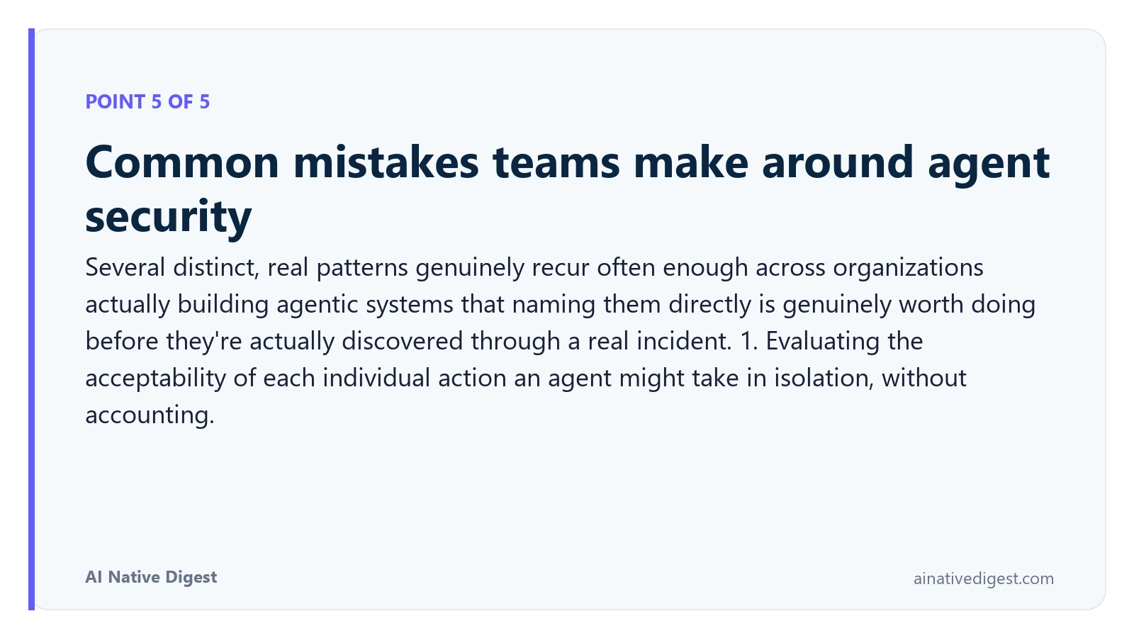 Point 5 of 5: Common mistakes teams make around agent security. Several distinct, real patterns genuinely recur often enough across organizations actually building agentic systems that naming them directly is genuinely worth doing before they're actually discovered through a real incident. 1. Evaluating the acceptability of each individual action an agent might take in isolation, without accounting. ainativedigest.com