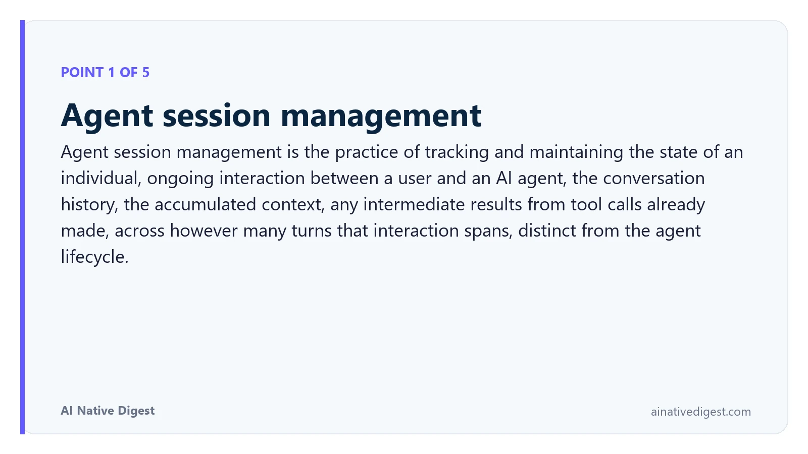 Point 1 of 5: Agent session management. Agent session management is the practice of tracking and maintaining the state of an individual, ongoing interaction between a user and an AI agent, the conversation history, the accumulated context, any intermediate results from tool calls already made, across however many turns that interaction spans, distinct from the agent lifecycle. ainativedigest.com