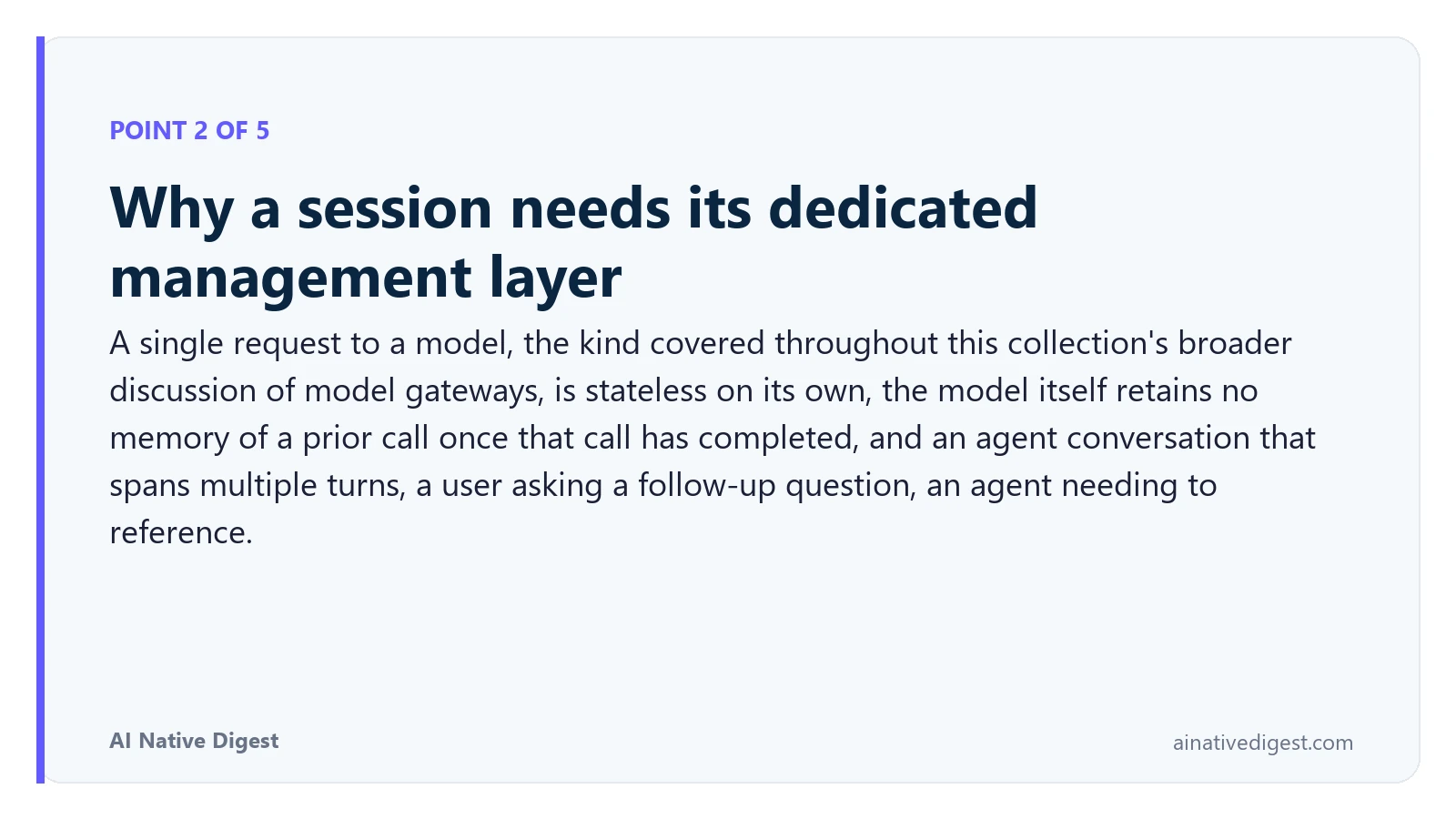 Point 2 of 5: Why a session needs its dedicated management layer. A single request to a model, the kind covered throughout this collection's broader discussion of model gateways, is stateless on its own, the model itself retains no memory of a prior call once that call has completed, and an agent conversation that spans multiple turns, a user asking a follow-up question, an agent needing to reference. ainativedigest.com