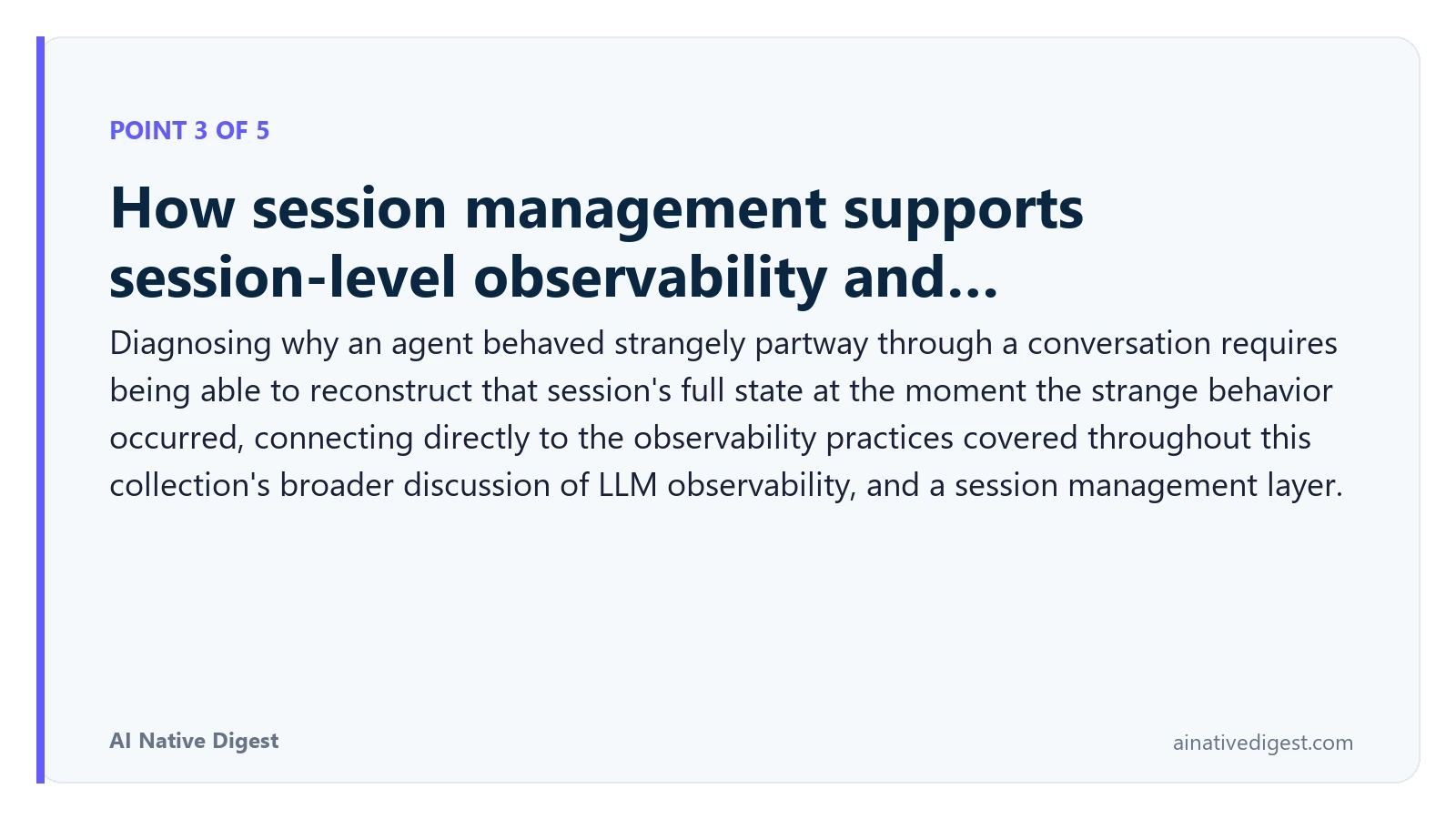 Point 3 of 5: How session management supports session-level observability and…. Diagnosing why an agent behaved strangely partway through a conversation requires being able to reconstruct that session's full state at the moment the strange behavior occurred, connecting directly to the observability practices covered throughout this collection's broader discussion of LLM observability, and a session management layer. ainativedigest.com