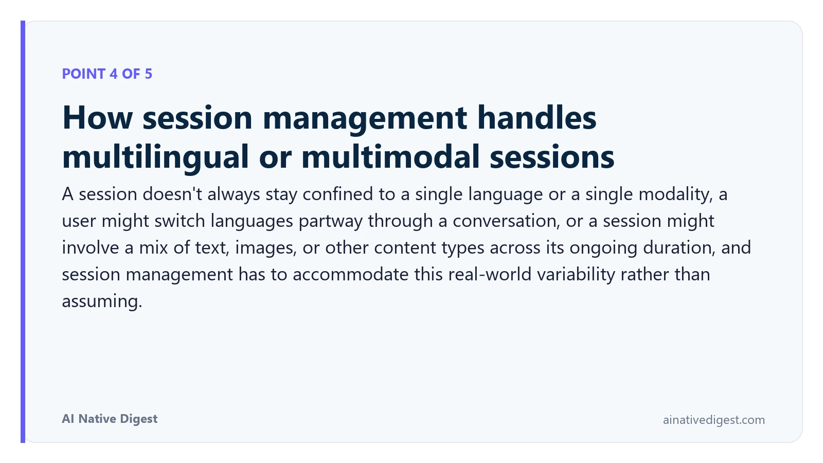 Point 4 of 5: How session management handles multilingual or multimodal sessions. A session doesn't always stay confined to a single language or a single modality, a user might switch languages partway through a conversation, or a session might involve a mix of text, images, or other content types across its ongoing duration, and session management has to accommodate this real-world variability rather than assuming. ainativedigest.com