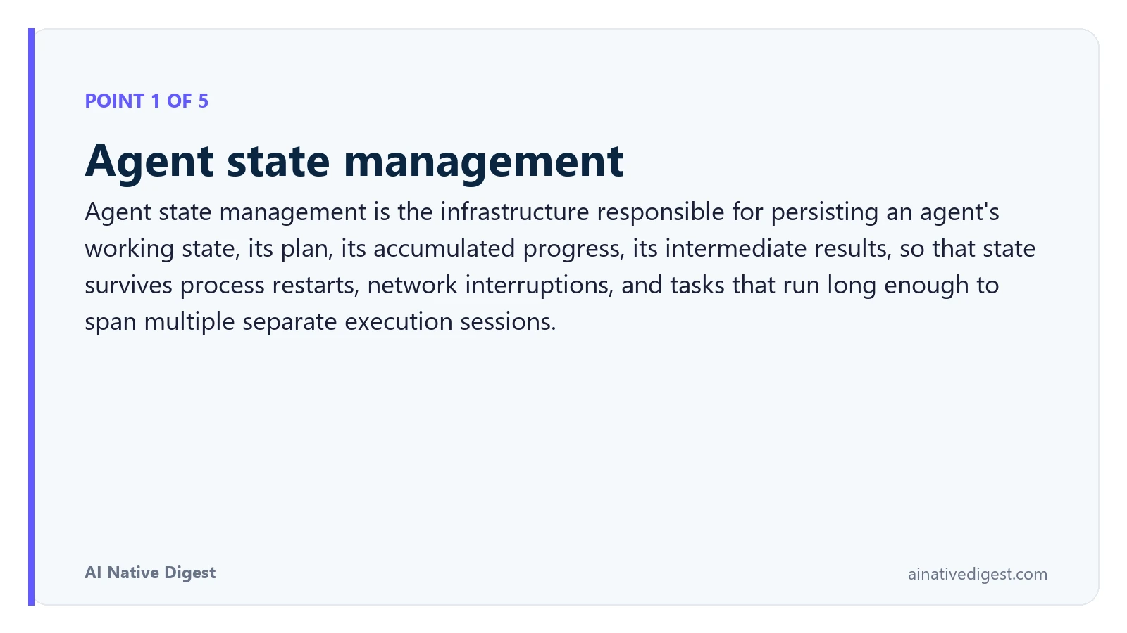 Point 1 of 5: Agent state management. Agent state management is the infrastructure responsible for persisting an agent's working state, its plan, its accumulated progress, its intermediate results, so that state survives process restarts, network interruptions, and tasks that run long enough to span multiple separate execution sessions. ainativedigest.com